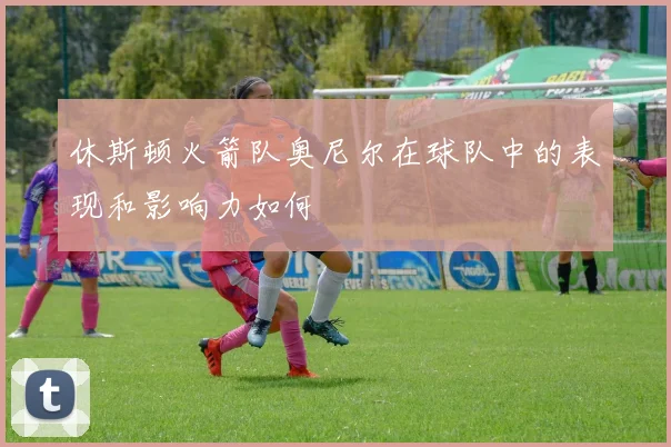 休斯顿火箭队奥尼尔在球队中的表现和影响力如何