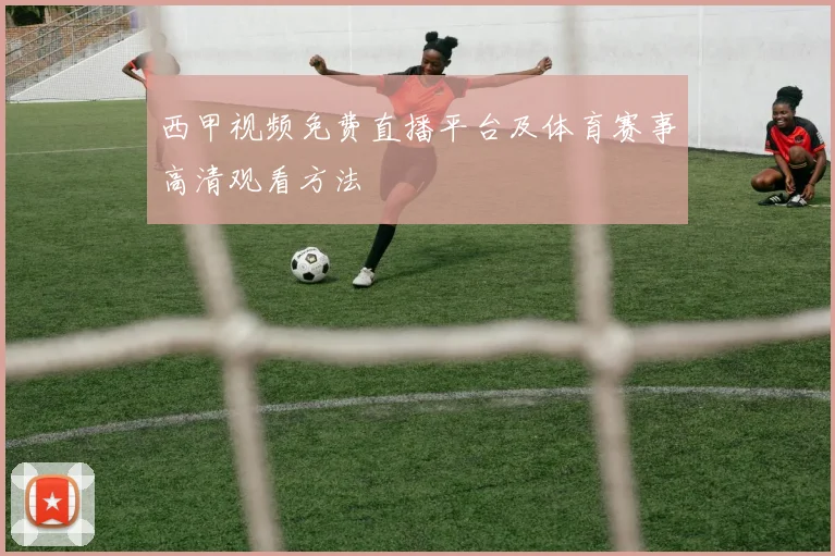 西甲视频免费直播平台及体育赛事高清观看方法